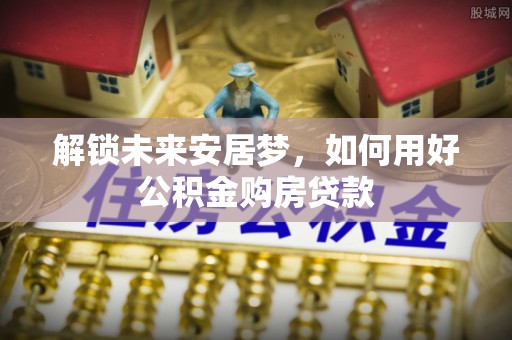 大足解锁未来安居梦，如何用好公积金购房贷款