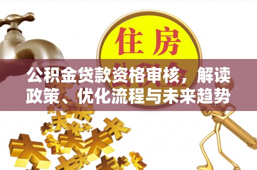 大足公积金贷款资格审核，解读政策、优化流程与未来趋势