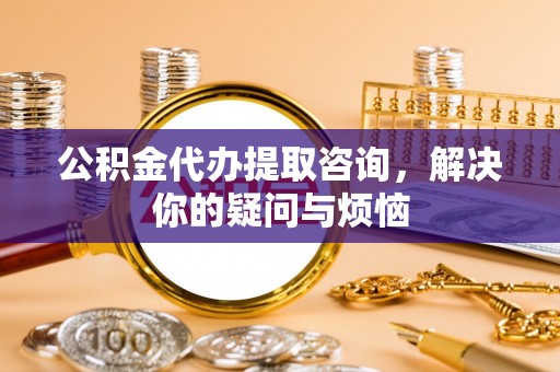 大足公积金代办提取咨询，解决你的疑问与烦恼