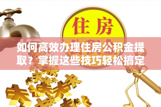 大足如何高效办理住房公积金提取？掌握这些技巧轻松搞定