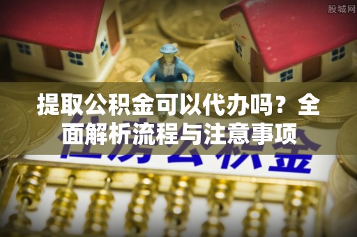 大足提取公积金可以代办吗？全面解析流程与注意事项