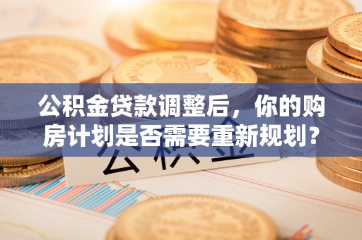 大足公积金贷款调整后，你的购房计划是否需要重新规划？