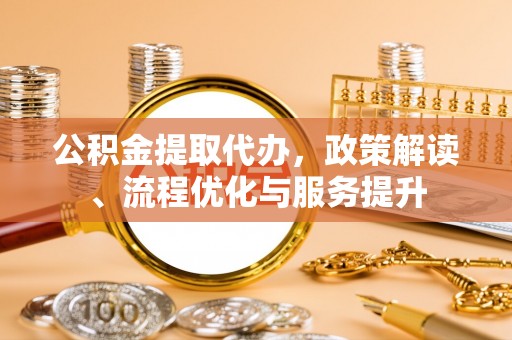 大足公积金提取代办，政策解读、流程优化与服务提升