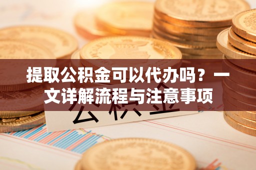 大足提取公积金可以代办吗？一文详解流程与注意事项