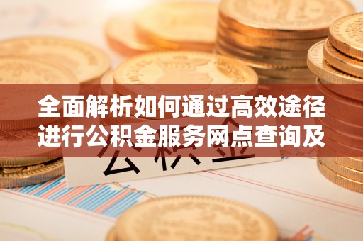 大足全面解析如何通过高效途径进行公积金服务网点查询及办理相关业务