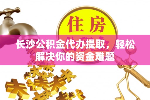 大足长沙公积金代办提取，轻松解决你的资金难题
