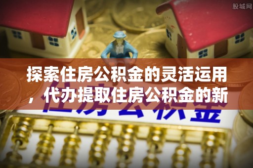 大足探索住房公积金的灵活运用，代办提取住房公积金的新趋势