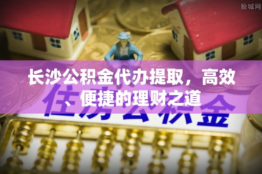 大足长沙公积金代办提取，高效、便捷的理财之道