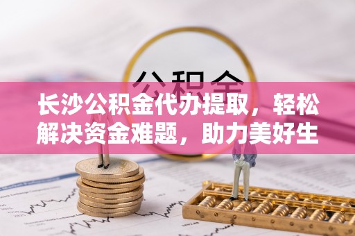 大足长沙公积金代办提取，轻松解决资金难题，助力美好生活