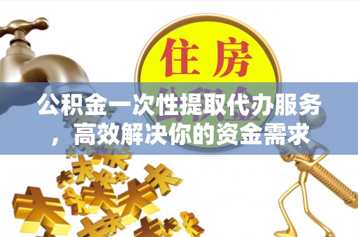 大足公积金一次性提取代办服务，高效解决你的资金需求