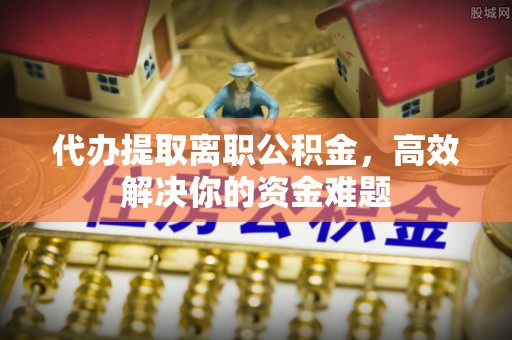 大足代办提取离职公积金，高效解决你的资金难题