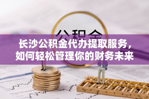 大足长沙公积金代办提取服务，如何轻松管理你的财务未来