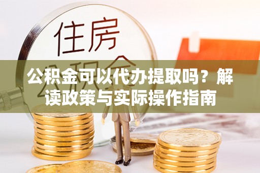 大足公积金可以代办提取吗？解读政策与实际操作指南