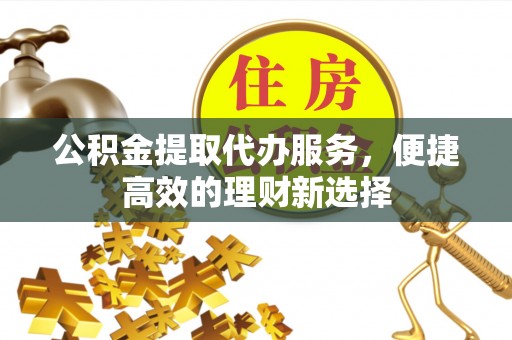 大足公积金提取代办服务，便捷高效的理财新选择
