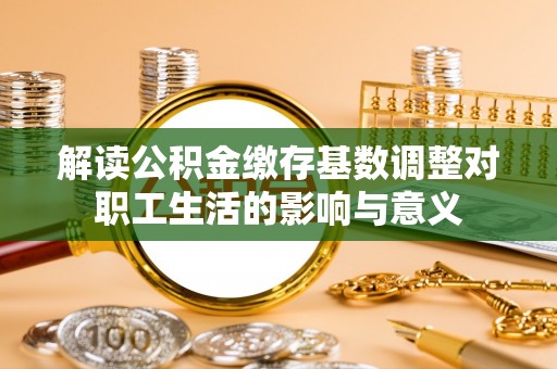 大足解读公积金缴存基数调整对职工生活的影响与意义