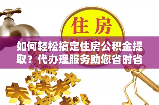 大足如何轻松搞定住房公积金提取？代办理服务助您省时省力