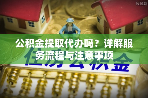 大足公积金提取代办吗？详解服务流程与注意事项