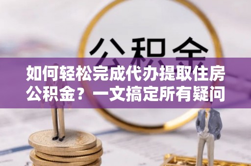 大足如何轻松完成代办提取住房公积金？一文搞定所有疑问