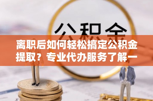 大足离职后如何轻松搞定公积金提取？专业代办服务了解一下