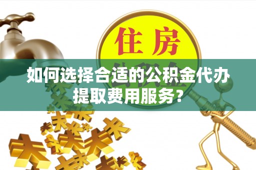 大足如何选择合适的公积金代办提取费用服务？