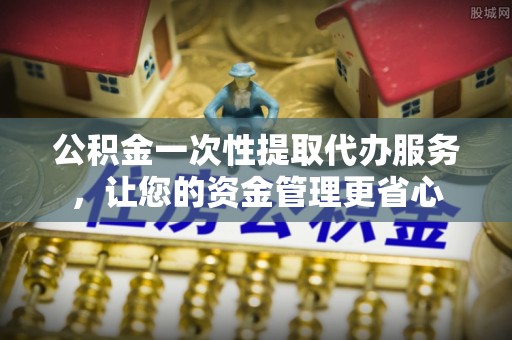 大足公积金一次性提取代办服务，让您的资金管理更省心