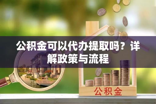 大足公积金可以代办提取吗？详解政策与流程