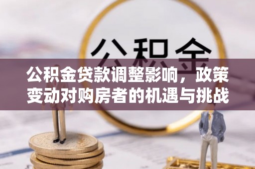大足公积金贷款调整影响，政策变动对购房者的机遇与挑战