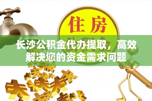 大足长沙公积金代办提取，高效解决您的资金需求问题