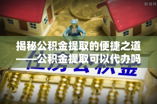 大足揭秘公积金提取的便捷之道——公积金提取可以代办吗？