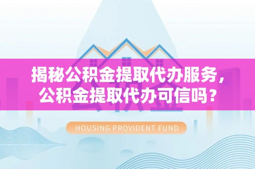 大足揭秘公积金提取代办服务，公积金提取代办可信吗？
