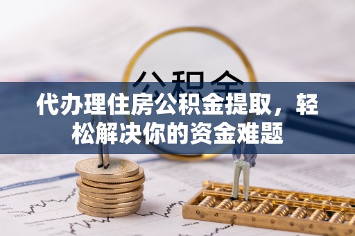 大足代办理住房公积金提取，轻松解决你的资金难题