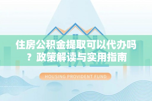大足住房公积金提取可以代办吗？政策解读与实用指南