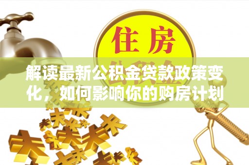 大足解读最新公积金贷款政策变化，如何影响你的购房计划？