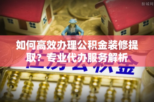 大足如何高效办理公积金装修提取？专业代办服务解析