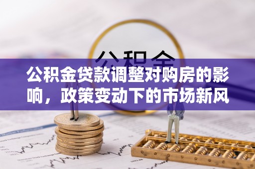 大足公积金贷款调整对购房的影响，政策变动下的市场新风向