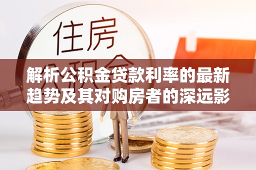 大足解析公积金贷款利率的最新趋势及其对购房者的深远影响