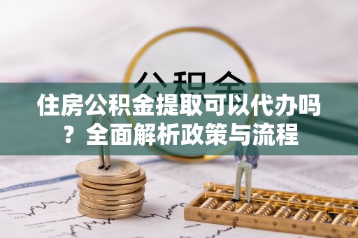 大足住房公积金提取可以代办吗？全面解析政策与流程