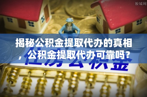大足揭秘公积金提取代办的真相，公积金提取代办可靠吗？