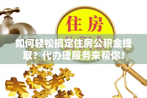 大足如何轻松搞定住房公积金提取？代办理服务来帮你！