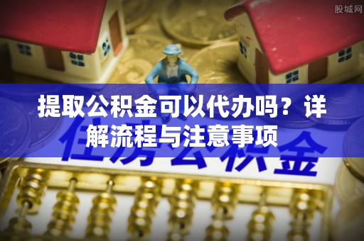 大足提取公积金可以代办吗？详解流程与注意事项