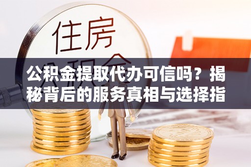 大足公积金提取代办可信吗？揭秘背后的服务真相与选择指南