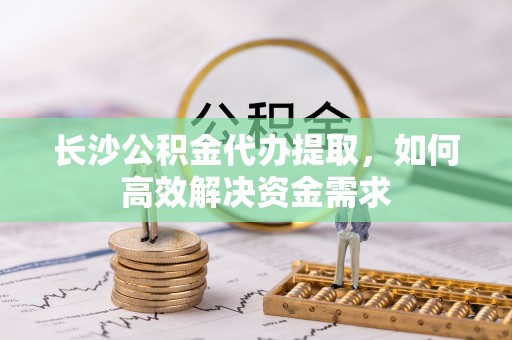 大足长沙公积金代办提取，如何高效解决资金需求
