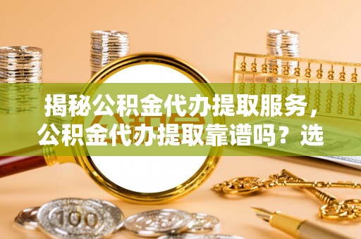大足揭秘公积金代办提取服务，公积金代办提取靠谱吗？选择前你需要知道这些！