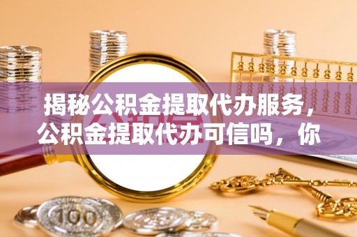 大足揭秘公积金提取代办服务，公积金提取代办可信吗，你需要知道的真相