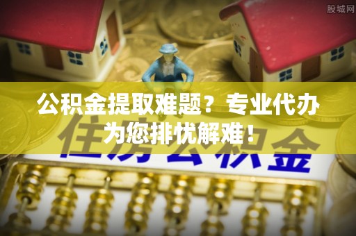 大足公积金提取难题？专业代办为您排忧解难！