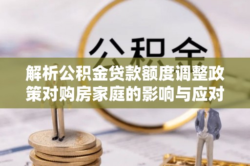 大足解析公积金贷款额度调整政策对购房家庭的影响与应对策略