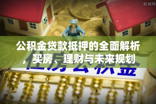 大足公积金贷款抵押的全面解析，买房、理财与未来规划