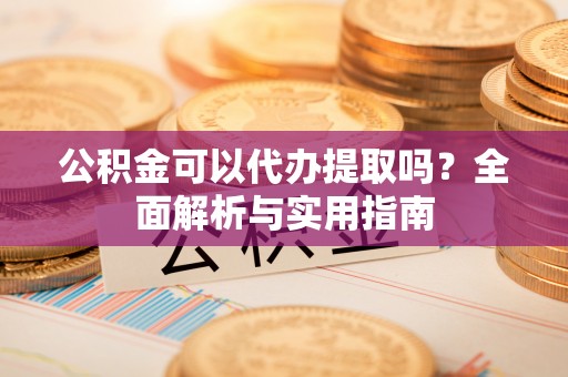 大足公积金可以代办提取吗？全面解析与实用指南