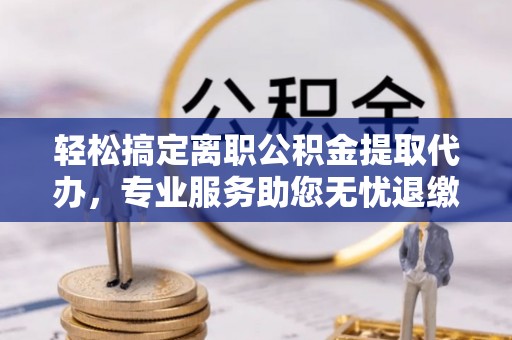 大足轻松搞定离职公积金提取代办，专业服务助您无忧退缴
