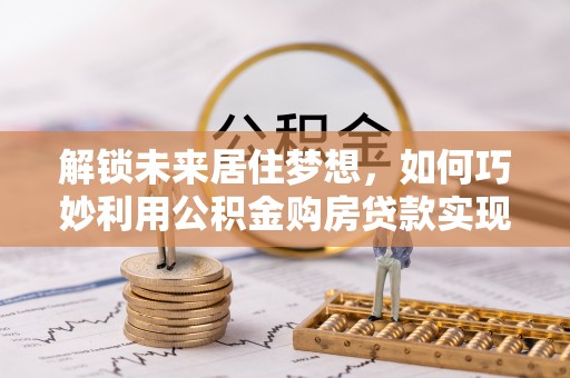 大足解锁未来居住梦想，如何巧妙利用公积金购房贷款实现房产投资